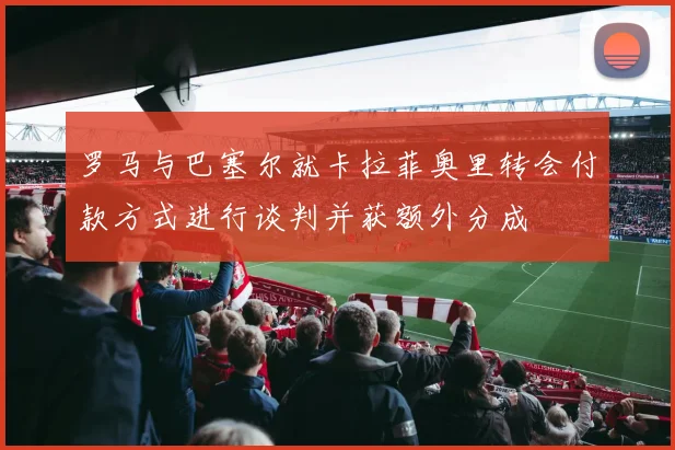 罗马与巴塞尔就卡拉菲奥里转会付款方式进行谈判并获额外分成