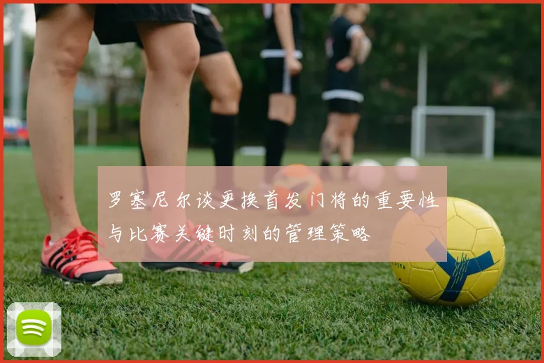 罗塞尼尔谈更换首发门将的重要性与比赛关键时刻的管理策略