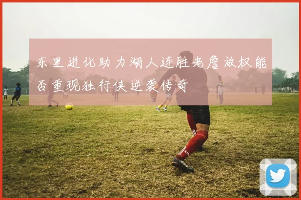 东里进化助力湖人连胜老詹放权能否重现独行侠逆袭传奇