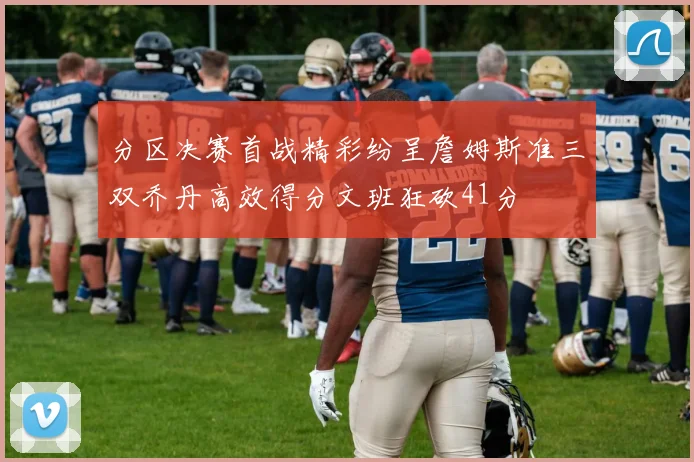 分区决赛首战精彩纷呈詹姆斯准三双乔丹高效得分文班狂砍41分