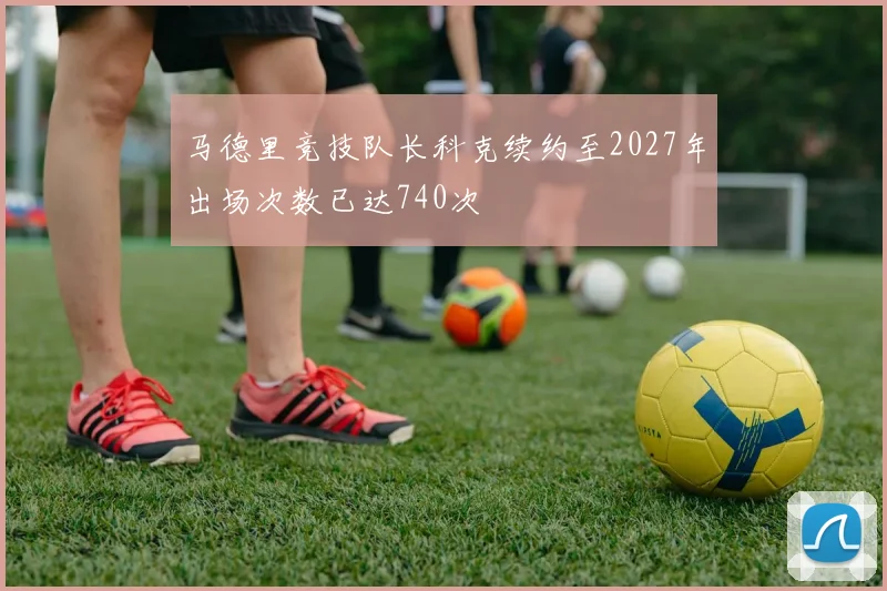 马德里竞技队长科克续约至2027年出场次数已达740次