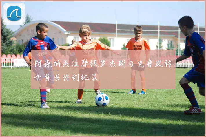 阿森纳关注摩根罗杰斯与克鲁皮转会费或将创纪录