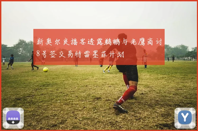 新奥尔良播客透露鹈鹕与老鹰商讨8号签交易特雷墨菲计划