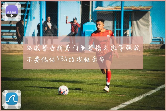 路威警告新秀们要警惕文班等强敌不要低估NBA的残酷竞争