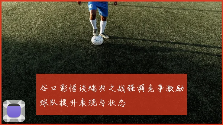 谷口彰悟谈瑞典之战强调竞争激励球队提升表现与状态