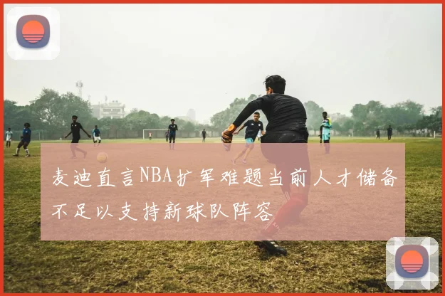 麦迪直言NBA扩军难题当前人才储备不足以支持新球队阵容