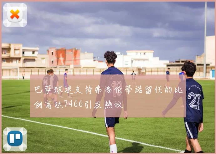 巴萨球迷支持弗洛伦蒂诺留任的比例高达7466引发热议