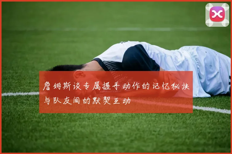 詹姆斯谈专属握手动作的记忆秘诀与队友间的默契互动
