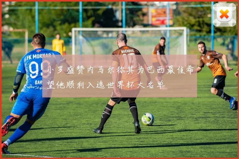 小罗盛赞内马尔称其为巴西最佳希望他顺利入选世界杯大名单