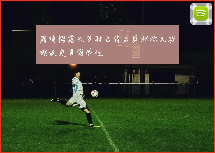 周琦揭露米罗肘击背后真相称文班嘲讽更具侮辱性