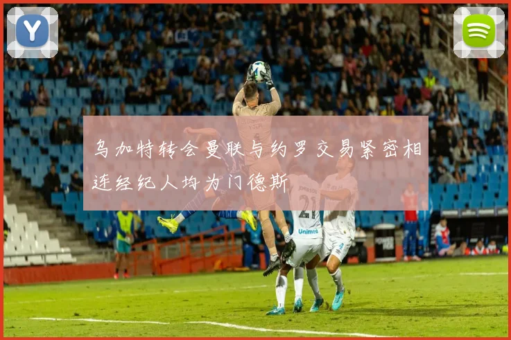 乌加特转会曼联与约罗交易紧密相连经纪人均为门德斯