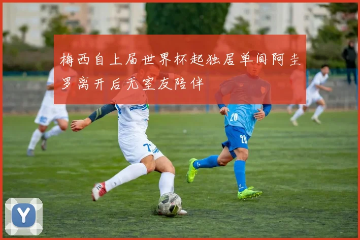 梅西自上届世界杯起独居单间阿圭罗离开后无室友陪伴