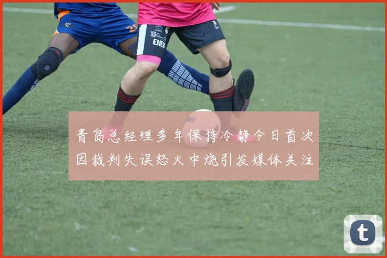 青岛总经理多年保持冷静今日首次因裁判失误怒火中烧引发媒体关注