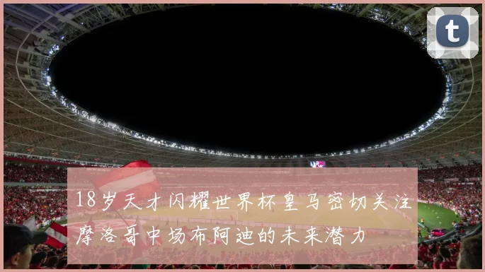 18岁天才闪耀世界杯皇马密切关注摩洛哥中场布阿迪的未来潜力