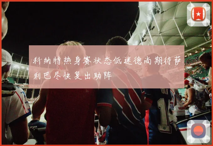 科纳特热身赛状态低迷德尚期待萨利巴尽快复出助阵