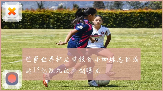 巴萨世界杯后将报价小蜘蛛总价或达15亿欧元的计划曝光