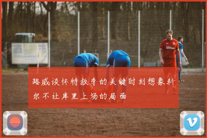 路威谈怀特救李的关键时刻想象科尔不让库里上场的局面