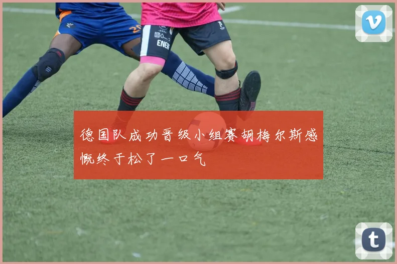 德国队成功晋级小组赛胡梅尔斯感慨终于松了一口气