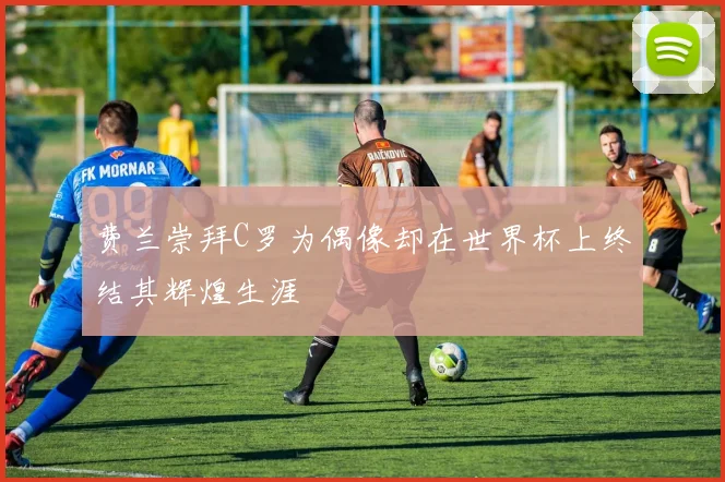 费兰崇拜C罗为偶像却在世界杯上终结其辉煌生涯
